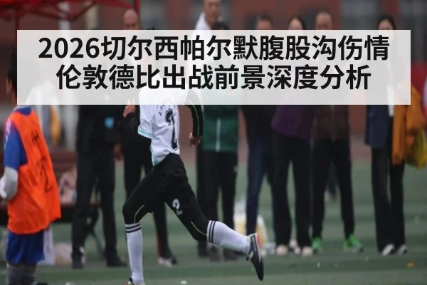2026切尔西帕尔默腹股沟伤情 伦敦德比出战前景深度分析