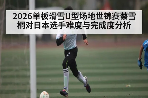 2026单板滑雪U型场地世锦赛蔡雪桐对日本选手难度与完成度分析